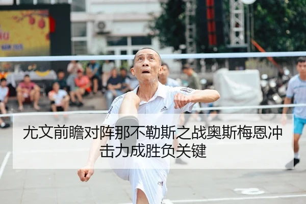 尤文前瞻对阵那不勒斯之战奥斯梅恩冲击力成胜负关键