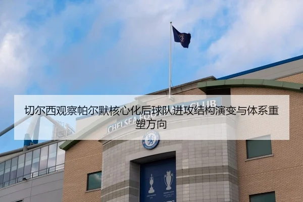 切尔西观察帕尔默核心化后球队进攻结构演变与体系重塑方向