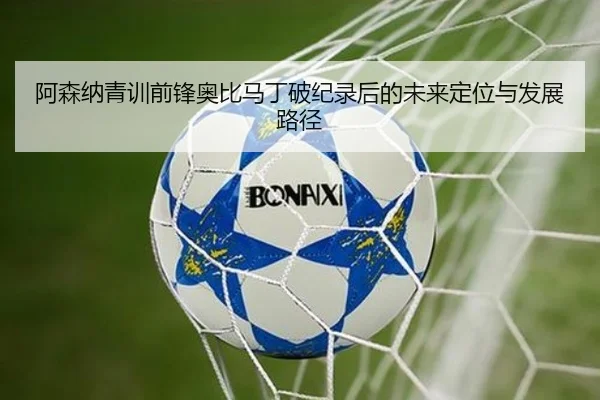 阿森纳青训前锋奥比马丁破纪录后的未来定位与发展路径