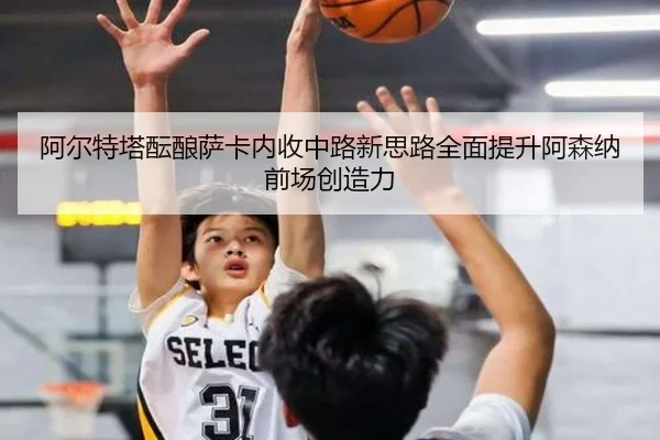 阿尔特塔酝酿萨卡内收中路新思路全面提升阿森纳前场创造力