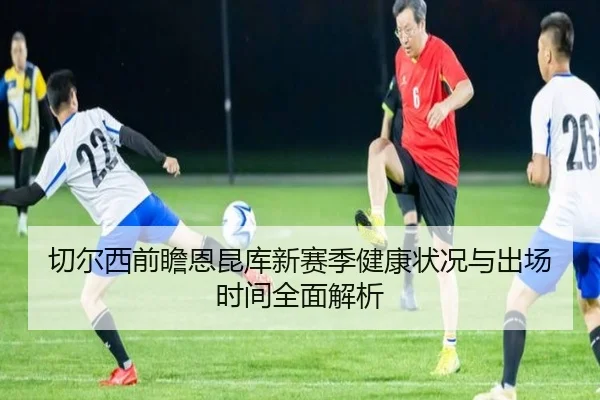 切尔西前瞻恩昆库新赛季健康状况与出场时间全面解析