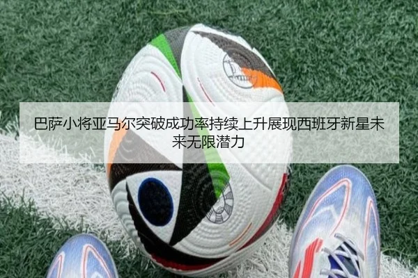 巴萨小将亚马尔突破成功率持续上升展现西班牙新星未来无限潜力