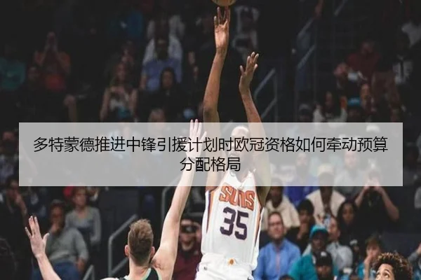 多特蒙德推进中锋引援计划时欧冠资格如何牵动预算分配格局